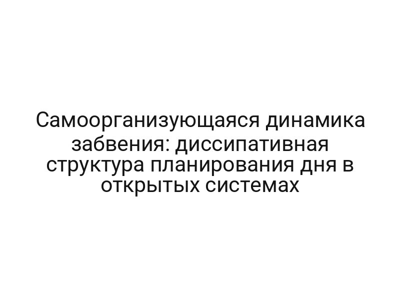 Самоорганизующаяся динамика забвения: диссипативная структура планирования дня в открытых системах
